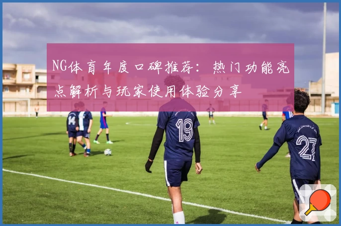 NG体育年度口碑推荐：热门功能亮点解析与玩家使用体验分享