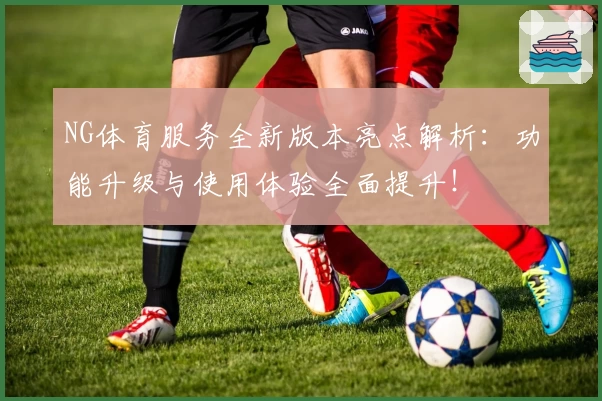NG体育服务全新版本亮点解析：功能升级与使用体验全面提升！