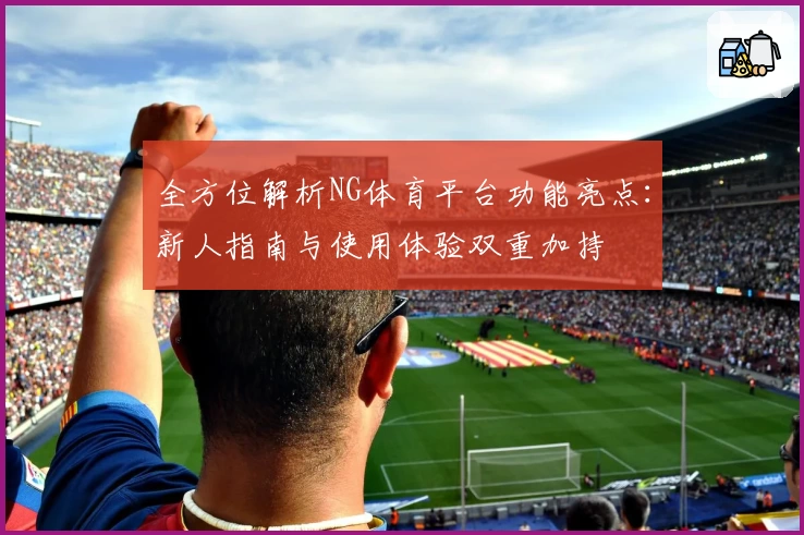 全方位解析NG体育平台功能亮点：新人指南与使用体验双重加持