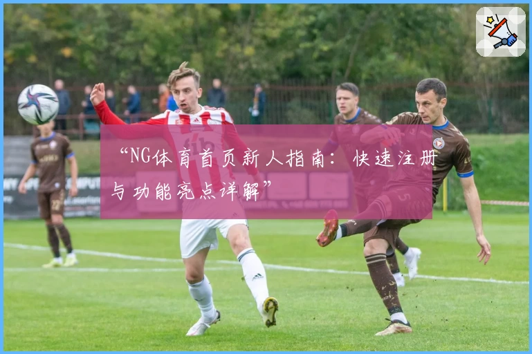 “NG体育首页新人指南：快速注册与功能亮点详解”