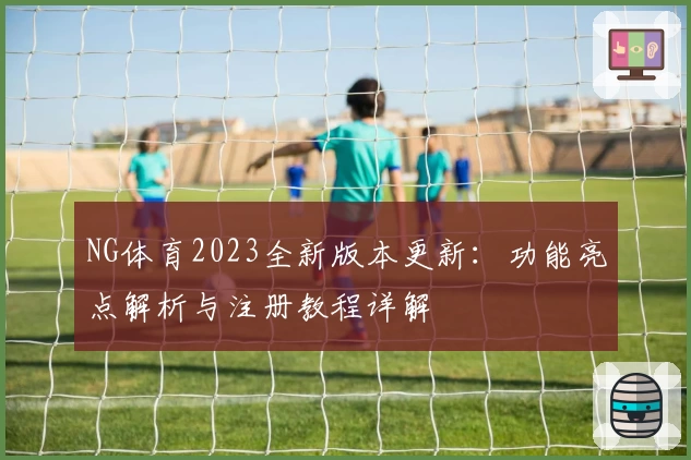 NG体育2023全新版本更新：功能亮点解析与注册教程详解