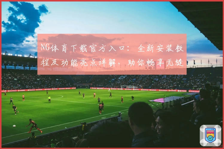 NG体育下载官方入口：全新安装教程及功能亮点详解，助你畅享无缝运动体验