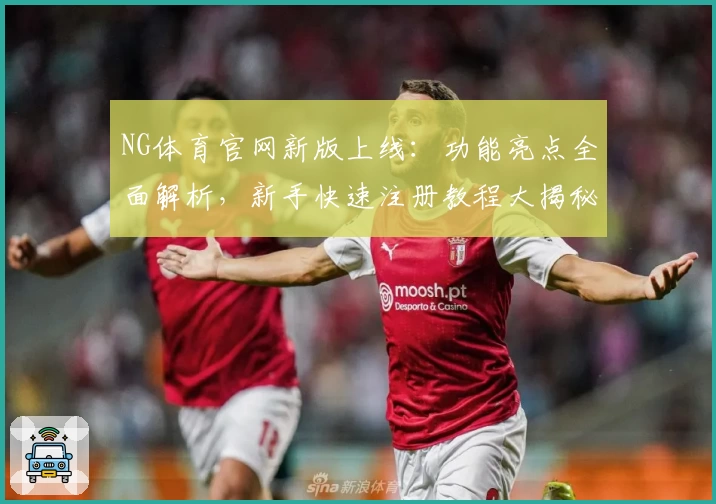 NG体育官网新版上线：功能亮点全面解析，新手快速注册教程大揭秘