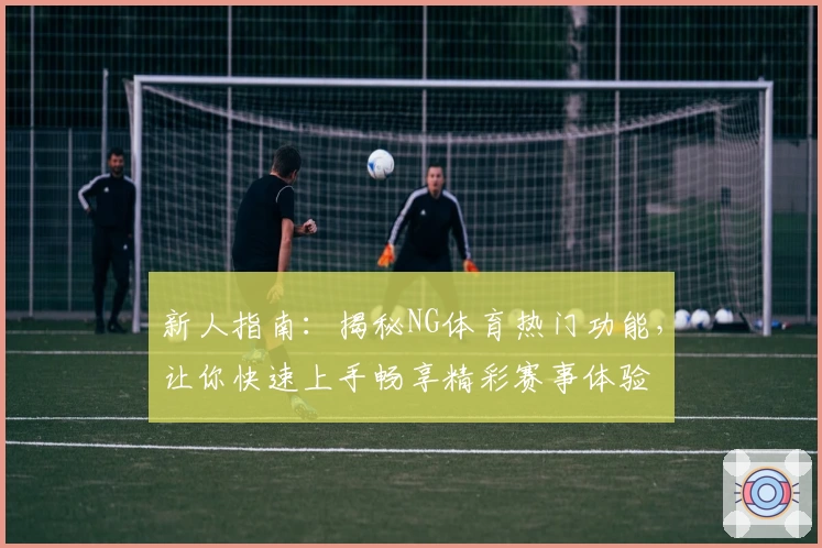 新人指南：揭秘NG体育热门功能，让你快速上手畅享精彩赛事体验