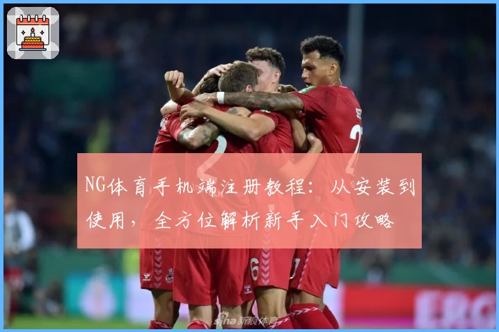 NG体育手机端注册教程：从安装到使用，全方位解析新手入门攻略