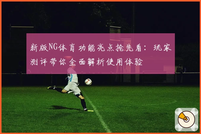 新版NG体育功能亮点抢先看：玩家测评带你全面解析使用体验