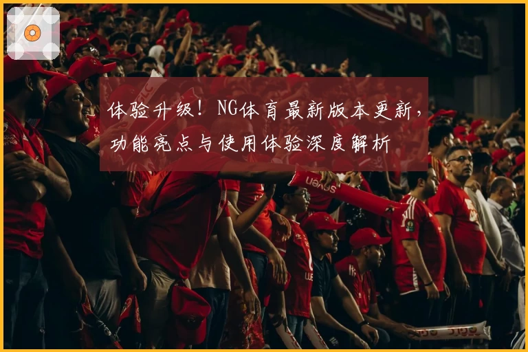 体验升级！NG体育最新版本更新，功能亮点与使用体验深度解析