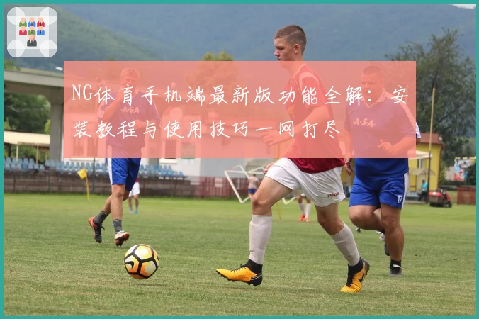 NG体育手机端最新版功能全解：安装教程与使用技巧一网打尽