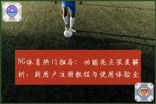 NG体育热门推荐：功能亮点深度解析，新用户注册教程与使用体验全指南