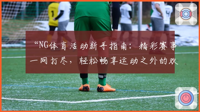 “NG体育活动新手指南：精彩赛事一网打尽，轻松畅享运动之外的欢乐时光”
